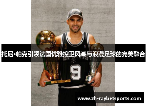 托尼·帕克引领法国优雅控卫风潮与浪漫足球的完美融合